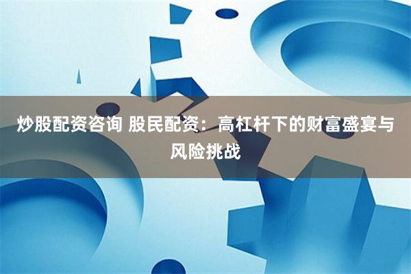 炒股配资咨询 股民配资：高杠杆下的财富盛宴与风险挑战