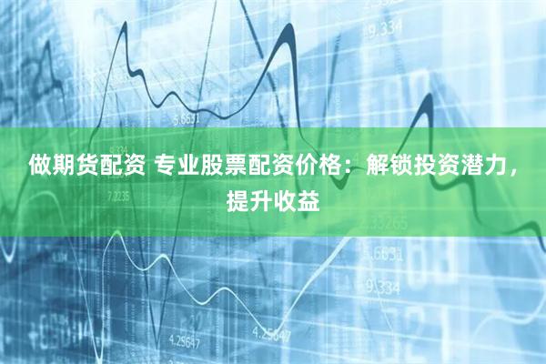 做期货配资 专业股票配资价格：解锁投资潜力，提升收益