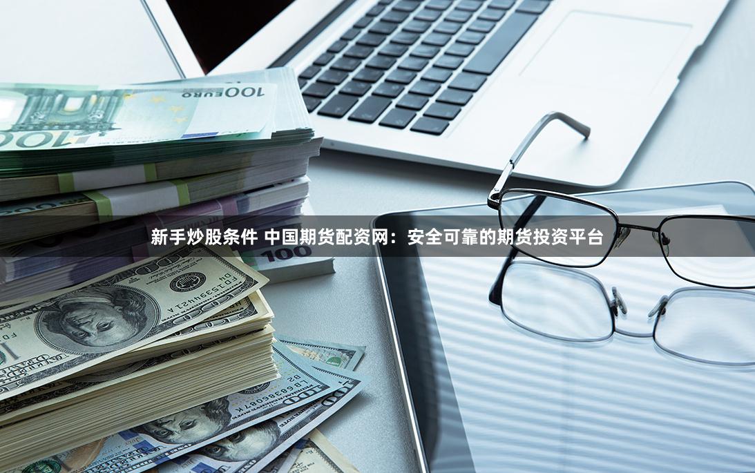 新手炒股条件 中国期货配资网：安全可靠的期货投资平台