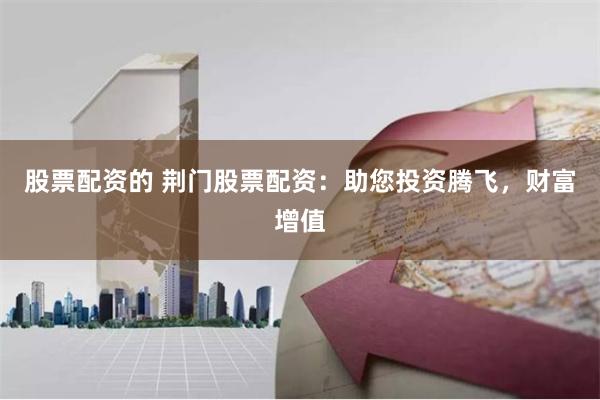 股票配资的 荆门股票配资：助您投资腾飞，财富增值