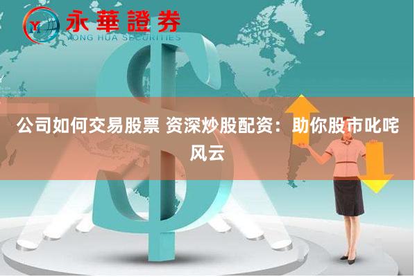 公司如何交易股票 资深炒股配资：助你股市叱咤风云