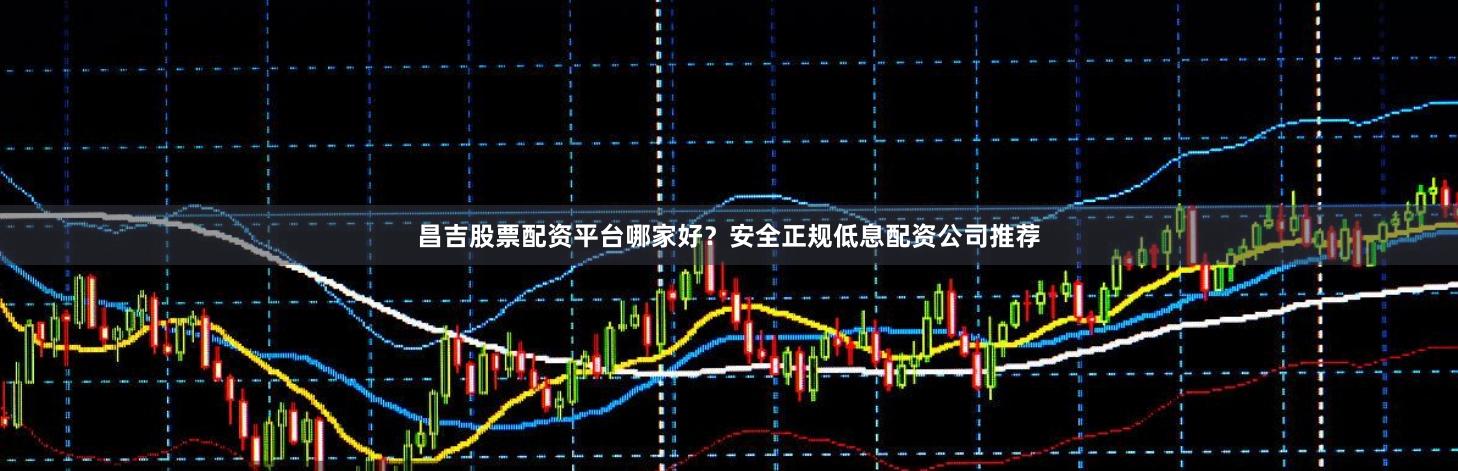 昌吉股票配资平台哪家好？安全正规低息配资公司推荐